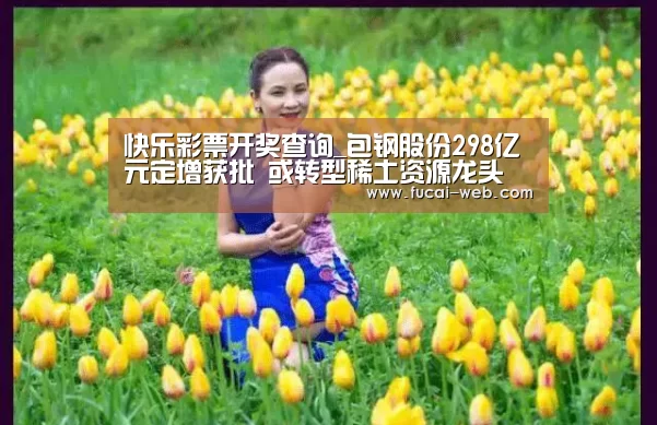 快乐彩票开奖查询_包钢股份298亿元定增获批 或转型稀土资源龙头(图1) 快乐彩票走势分析